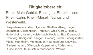 Ttigkeitsbereich:  Rhein-Main-Gebiet, Rheingau, Rheinhessen, Rhein-Lahn, Rhein-Mosel, Taunus und Westerwald. Beispielsweise in den folgenden Stdten: Alzey, Bingen, Darmstadt, Dietzenbach, Frankfurt, Gro-Gerau, Hanau, Hattersheim, Idstein, Kelsterbach, Koblenz, Bad Kreuznach, Kronberg, Knigstein, Langen, Limburg, Lorch, Ludwigshafen, Mainz, Mannheim, Montabauer, Neu-Isenburg, Neuwied, Niedernhausen, Offenbach, Oppenheim, Rdesheim, Rsselsheim, Taunusstein, Wiesbaden, Worms.